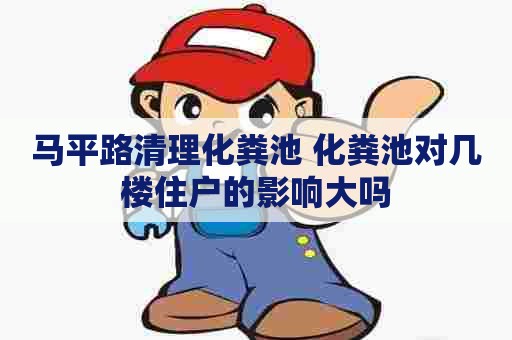 马平路清理化粪池 化粪池对几楼住户的影响大吗