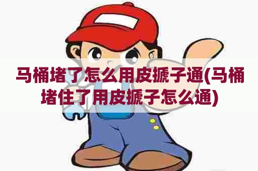 马桶堵了怎么用皮搋子通(马桶堵住了用皮搋子怎么通) 马桶堵了怎么用皮搋子通(马桶堵住了用皮搋子怎么通)