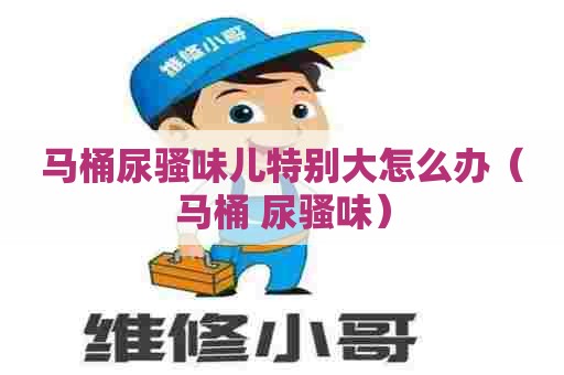 马桶尿骚味儿特别大怎么办(马桶 尿骚味) 马桶尿骚味儿特别大怎么办(马桶 尿骚味)