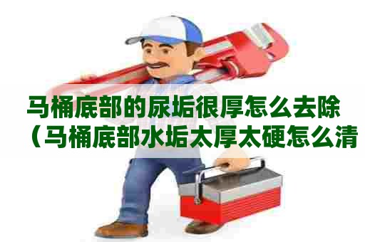 马桶底部的尿垢很厚怎么去除（马桶底部水垢太厚太硬怎么清除）