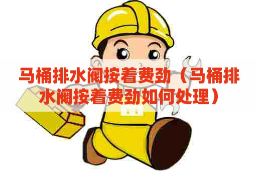 马桶排水阀按着费劲（马桶排水阀按着费劲如何处理）