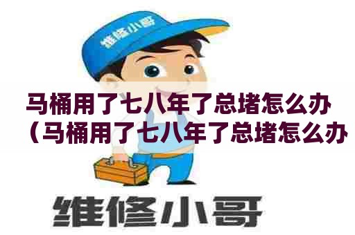 马桶用了七八年了总堵怎么办（马桶用了七八年了总堵怎么办啊）