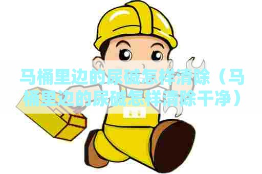 马桶里边的尿碱怎样清除（马桶里边的尿碱怎样清除干净）