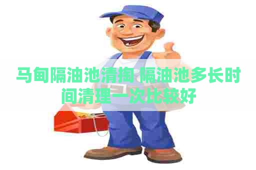马甸隔油池清掏 隔油池多长时间清理一次比较好