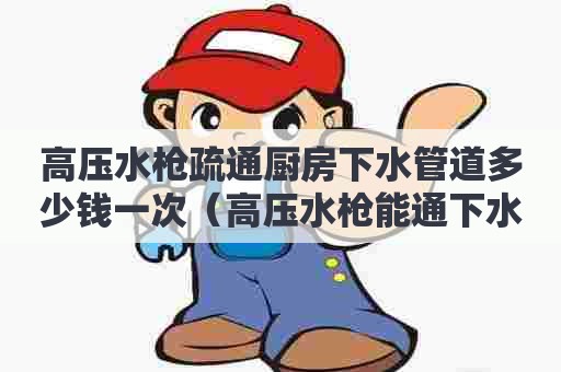 高压水枪疏通厨房下水管道多少钱一次（高压水枪能通下水道吗）