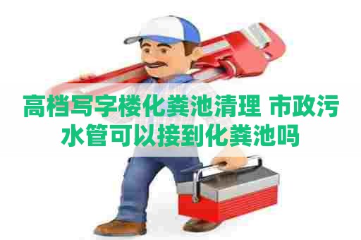 高档写字楼化粪池清理 市政污水管可以接到化粪池吗