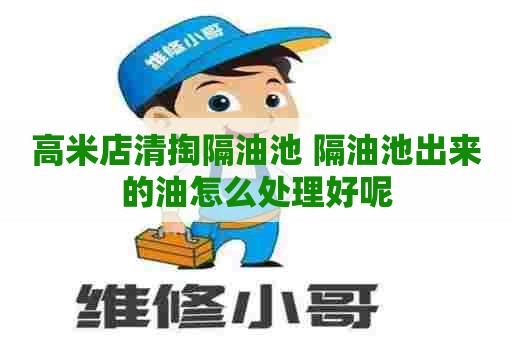 高米店清掏隔油池 隔油池出来的油怎么处理好呢