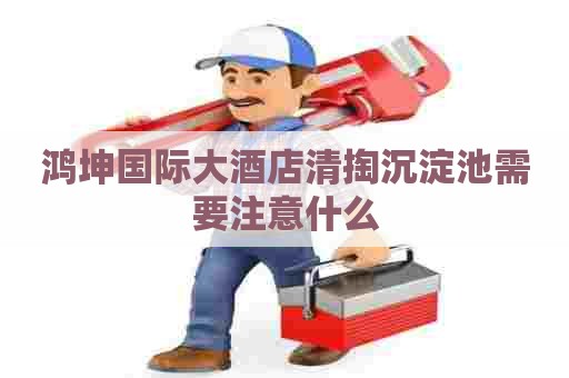 鸿坤国际大酒店清掏沉淀池需要注意什么 鸿坤国际大酒店清掏沉淀池需要注意什么