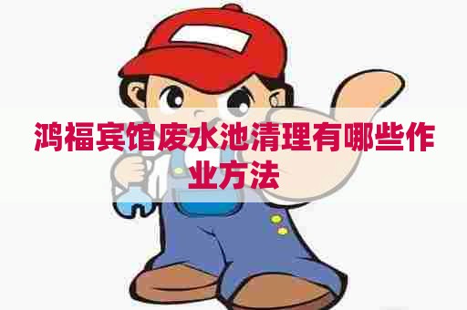 鸿福宾馆废水池清理有哪些作业方法