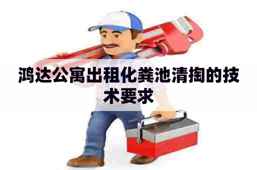鸿达公寓出租化粪池清掏的技术要求 鸿达公寓出租化粪池清掏的技术要求
