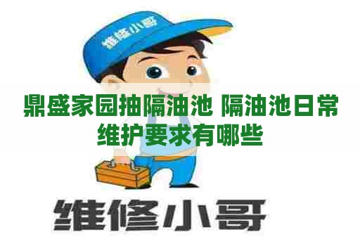 鼎盛家园抽隔油池 隔油池日常维护要求有哪些