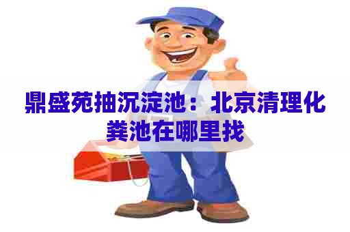 鼎盛苑抽沉淀池：北京清理化粪池在哪里找