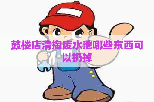 鼓楼店清掏废水池哪些东西可以扔掉