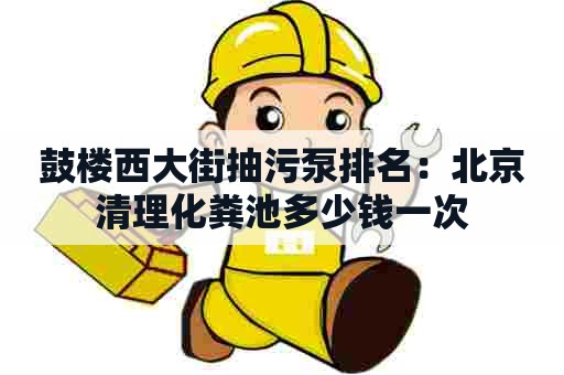 鼓楼西大街抽污泵排名：北京清理化粪池多少钱一次