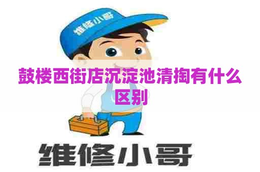 鼓楼西街店沉淀池清掏有什么区别 鼓楼西街店沉淀池清掏有什么区别
