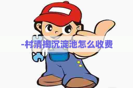 -村清掏沉淀池怎么收费 -村清掏沉淀池怎么收费