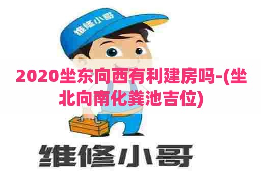 2020坐东向西有利建房吗-(坐北向南化粪池吉位)