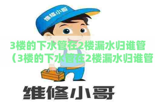 3楼的下水管在2楼漏水归谁管(3楼的下水管在2楼漏水归谁管呢) 3楼的下水管在2楼漏水归谁管(3楼的下水管在2楼漏水归谁管呢)