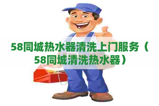 58同城热水器清洗上门服务(58同城清洗热水器) 58同城热水器清洗上门服务(58同城清洗热水器)