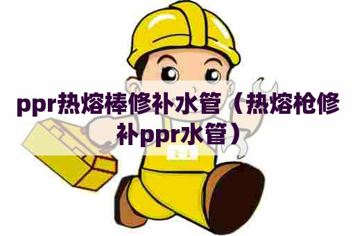 ppr热熔棒修补水管（热熔枪修补ppr水管）