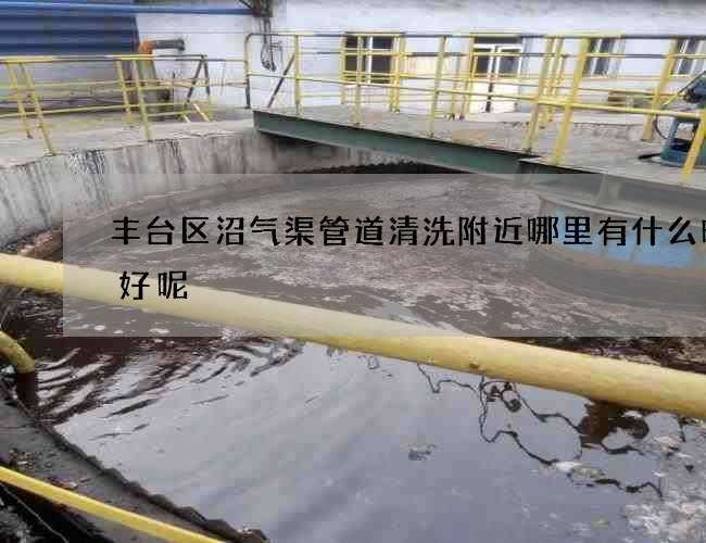 丰台区沼气渠管道清洗附近哪里有什么时候好呢