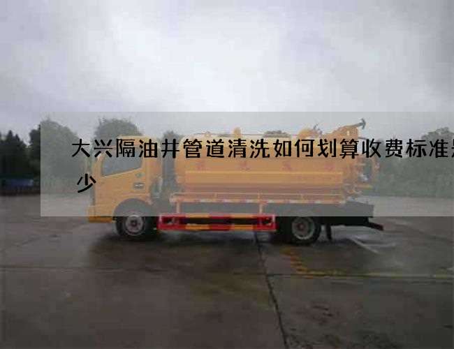 大兴隔油井管道清洗如何划算收费标准是多少
