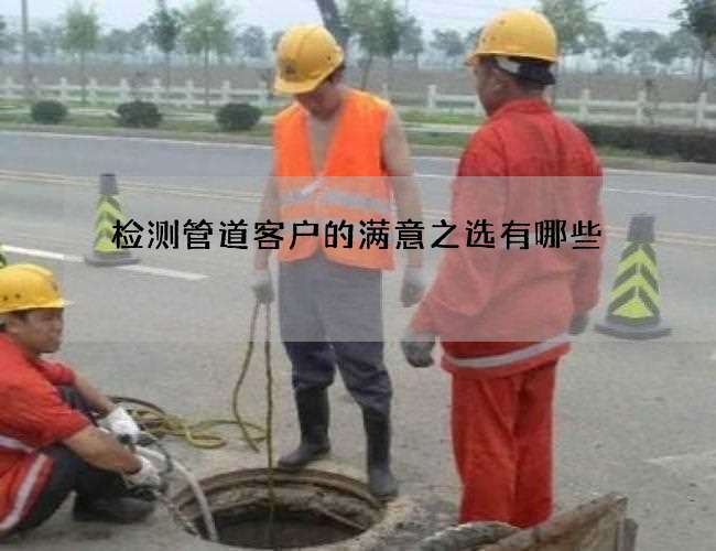 检测管道客户的满意之选有哪些 检测管道客户的满意之选有哪些