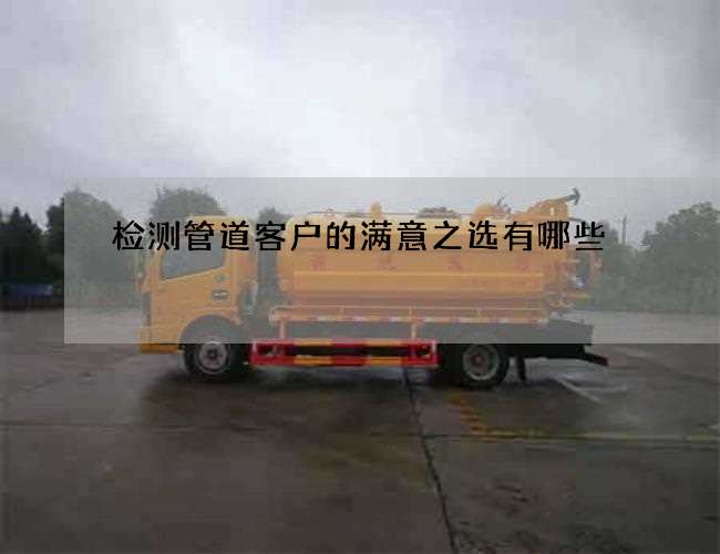 检测管道客户的满意之选有哪些 检测管道客户的满意之选有哪些