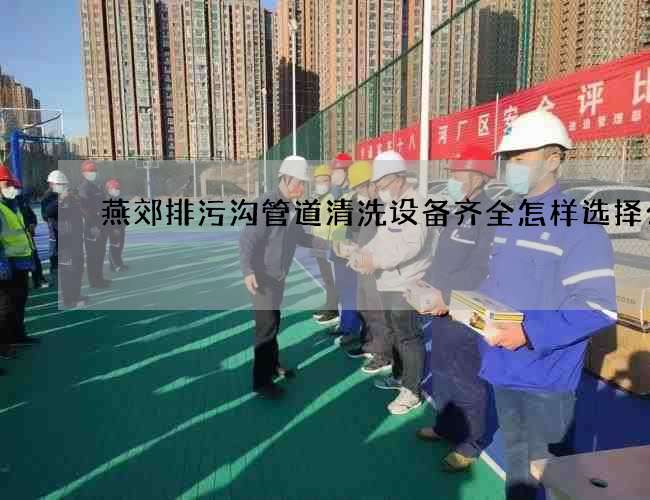 燕郊排污沟管道清洗设备齐全怎样选择公司 燕郊排污沟管道清洗设备齐全怎样选择公司