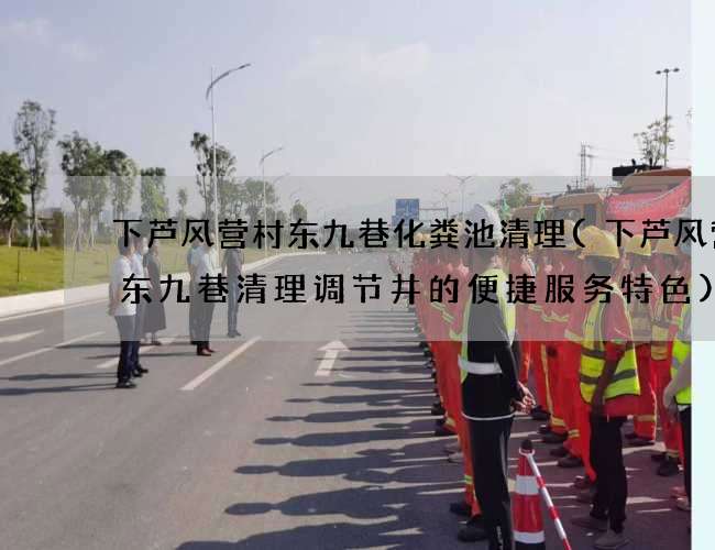 下芦风营村东九巷化粪池清理(下芦风营村东九巷清理调节井的便捷服务特色)