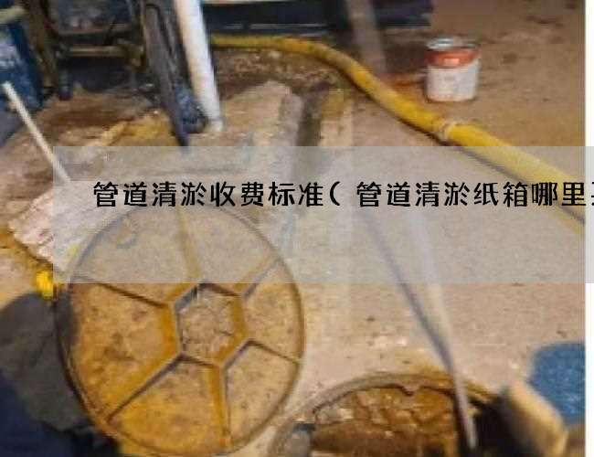 管道清淤收费标准(管道清淤纸箱哪里买)