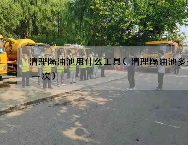 清理隔油池用什么工具(清理隔油池多少钱一次) 清理隔油池用什么工具(清理隔油池多少钱一次)