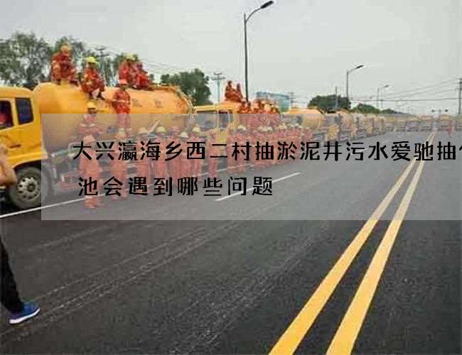 大兴瀛海乡西二村抽淤泥井污水爱驰抽化粪池会遇到哪些问题