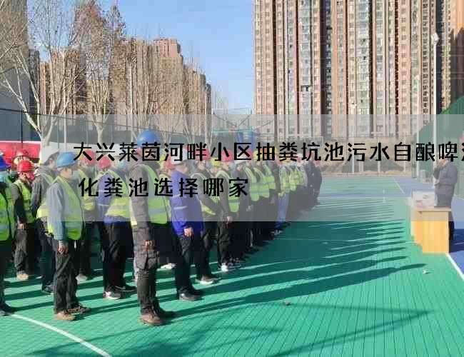 大兴莱茵河畔小区抽粪坑池污水自酿啤酒抽化粪池选择哪家