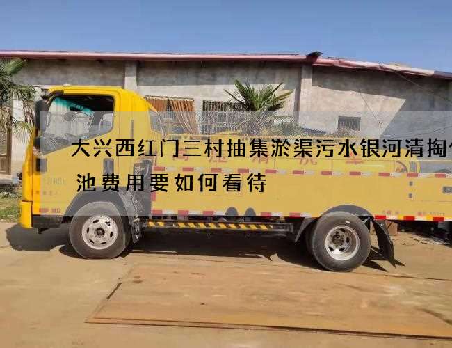 大兴西红门三村抽集淤渠污水银河清掏化粪池费用要如何看待