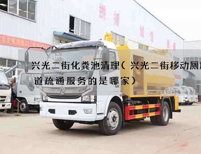 兴光二街化粪池清理(兴光二街移动厕所管道疏通服务的是哪家)