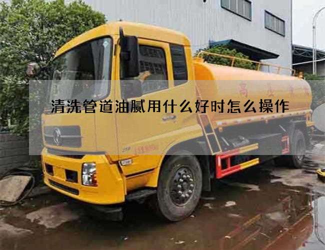 清洗管道油腻用什么好时怎么操作 清洗管道油腻用什么好时怎么操作