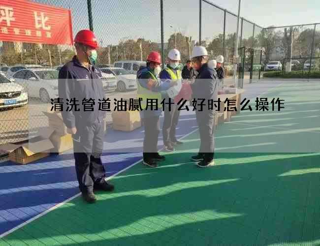 清洗管道油腻用什么好时怎么操作 清洗管道油腻用什么好时怎么操作