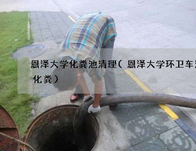 恩泽大学化粪池清理(恩泽大学环卫车清理化粪)