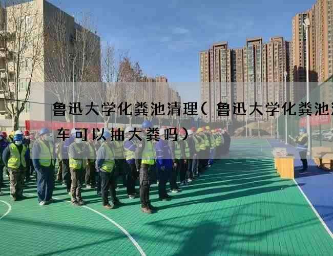 鲁迅大学化粪池清理(鲁迅大学化粪池清理车可以抽大粪吗) 鲁迅大学化粪池清理(鲁迅大学化粪池清理车可以抽大粪吗)