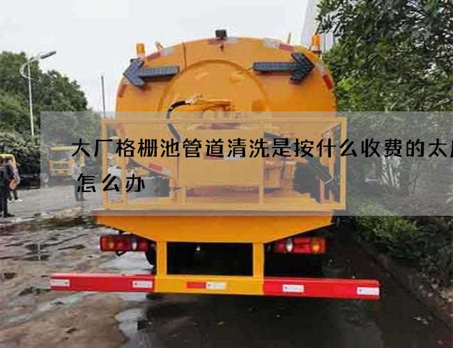 大厂格栅池管道清洗是按什么收费的太麻烦怎么办