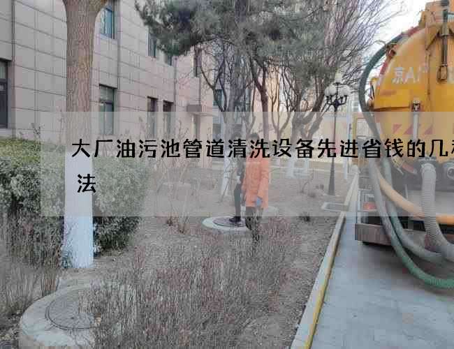 大厂油污池管道清洗设备先进省钱的几种办法