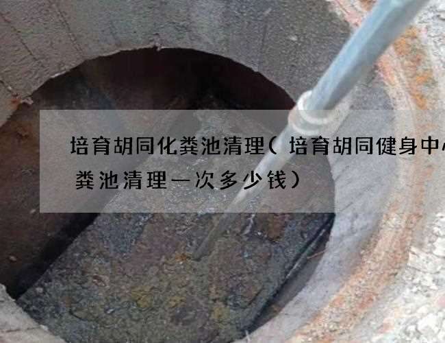 培育胡同化粪池清理(培育胡同健身中心化粪池清理一次多少钱)