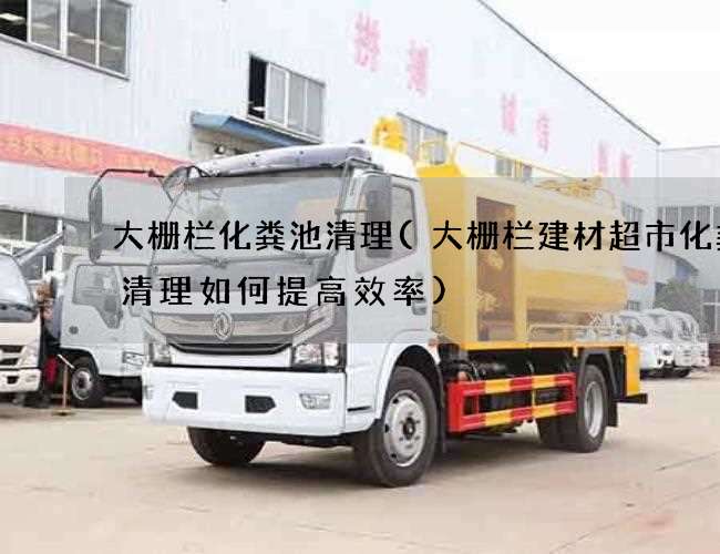 大栅栏化粪池清理(大栅栏建材超市化粪池清理如何提高效率) 大栅栏化粪池清理(大栅栏建材超市化粪池清理如何提高效率)