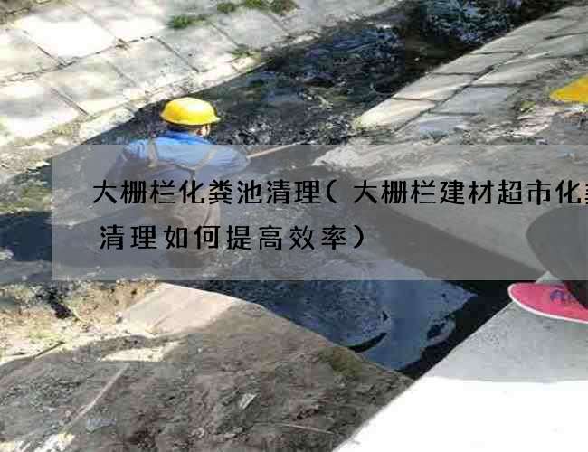 大栅栏化粪池清理(大栅栏建材超市化粪池清理如何提高效率) 大栅栏化粪池清理(大栅栏建材超市化粪池清理如何提高效率)