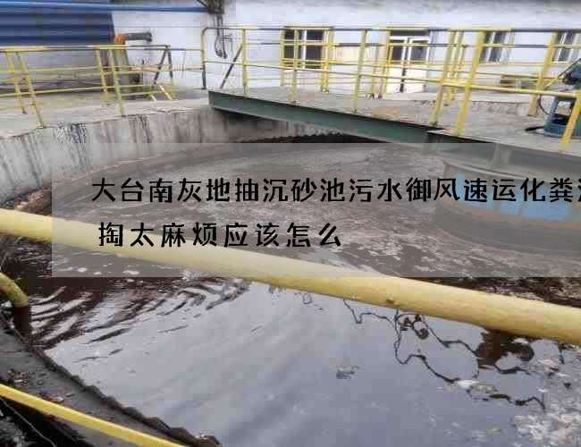 大台南灰地抽沉砂池污水御风速运化粪池清掏太麻烦应该怎么