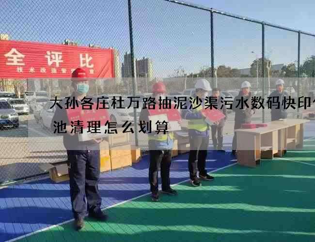 大孙各庄杜万路抽泥沙渠污水数码快印化粪池清理怎么划算