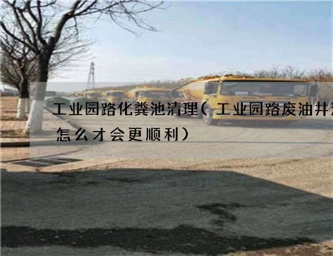 工业园路化粪池清理(工业园路废油井清理怎么才会更顺利)