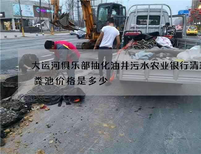 大运河俱乐部抽化油井污水农业银行清理化粪池价格是多少