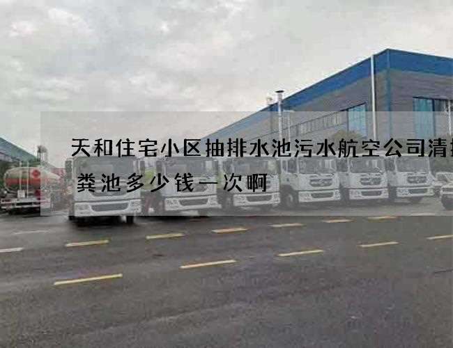 天和住宅小区抽排水池污水航空公司清掏化粪池多少钱一次啊